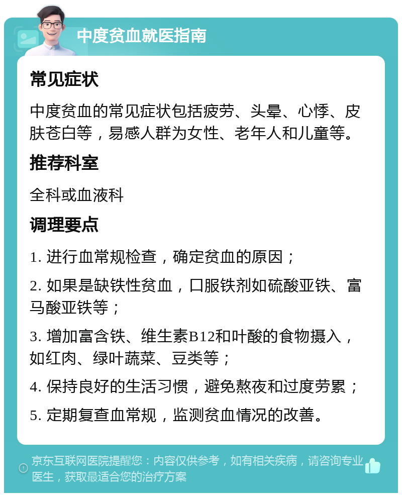 中度贫血就医指南 常见症状 中度贫血的常见症状包括疲劳、头晕、心悸、皮肤苍白等，易感人群为女性、老年人和儿童等。 推荐科室 全科或血液科 调理要点 1. 进行血常规检查，确定贫血的原因； 2. 如果是缺铁性贫血，口服铁剂如硫酸亚铁、富马酸亚铁等； 3. 增加富含铁、维生素B12和叶酸的食物摄入，如红肉、绿叶蔬菜、豆类等； 4. 保持良好的生活习惯，避免熬夜和过度劳累； 5. 定期复查血常规，监测贫血情况的改善。