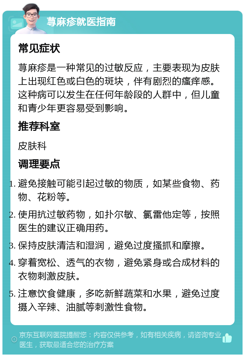 荨麻疹就医指南 常见症状 荨麻疹是一种常见的过敏反应，主要表现为皮肤上出现红色或白色的斑块，伴有剧烈的瘙痒感。这种病可以发生在任何年龄段的人群中，但儿童和青少年更容易受到影响。 推荐科室 皮肤科 调理要点 避免接触可能引起过敏的物质，如某些食物、药物、花粉等。 使用抗过敏药物，如扑尔敏、氯雷他定等，按照医生的建议正确用药。 保持皮肤清洁和湿润，避免过度搔抓和摩擦。 穿着宽松、透气的衣物，避免紧身或合成材料的衣物刺激皮肤。 注意饮食健康，多吃新鲜蔬菜和水果，避免过度摄入辛辣、油腻等刺激性食物。