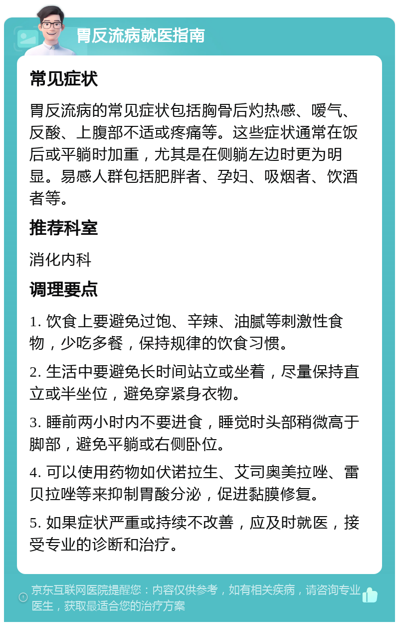 胃反流病就医指南 常见症状 胃反流病的常见症状包括胸骨后灼热感、嗳气、反酸、上腹部不适或疼痛等。这些症状通常在饭后或平躺时加重，尤其是在侧躺左边时更为明显。易感人群包括肥胖者、孕妇、吸烟者、饮酒者等。 推荐科室 消化内科 调理要点 1. 饮食上要避免过饱、辛辣、油腻等刺激性食物，少吃多餐，保持规律的饮食习惯。 2. 生活中要避免长时间站立或坐着，尽量保持直立或半坐位，避免穿紧身衣物。 3. 睡前两小时内不要进食，睡觉时头部稍微高于脚部，避免平躺或右侧卧位。 4. 可以使用药物如伏诺拉生、艾司奥美拉唑、雷贝拉唑等来抑制胃酸分泌，促进黏膜修复。 5. 如果症状严重或持续不改善，应及时就医，接受专业的诊断和治疗。