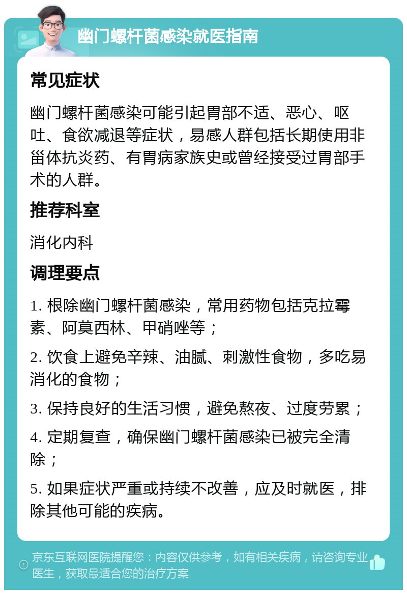 幽门螺杆菌感染就医指南 常见症状 幽门螺杆菌感染可能引起胃部不适、恶心、呕吐、食欲减退等症状，易感人群包括长期使用非甾体抗炎药、有胃病家族史或曾经接受过胃部手术的人群。 推荐科室 消化内科 调理要点 1. 根除幽门螺杆菌感染，常用药物包括克拉霉素、阿莫西林、甲硝唑等； 2. 饮食上避免辛辣、油腻、刺激性食物，多吃易消化的食物； 3. 保持良好的生活习惯，避免熬夜、过度劳累； 4. 定期复查，确保幽门螺杆菌感染已被完全清除； 5. 如果症状严重或持续不改善，应及时就医，排除其他可能的疾病。