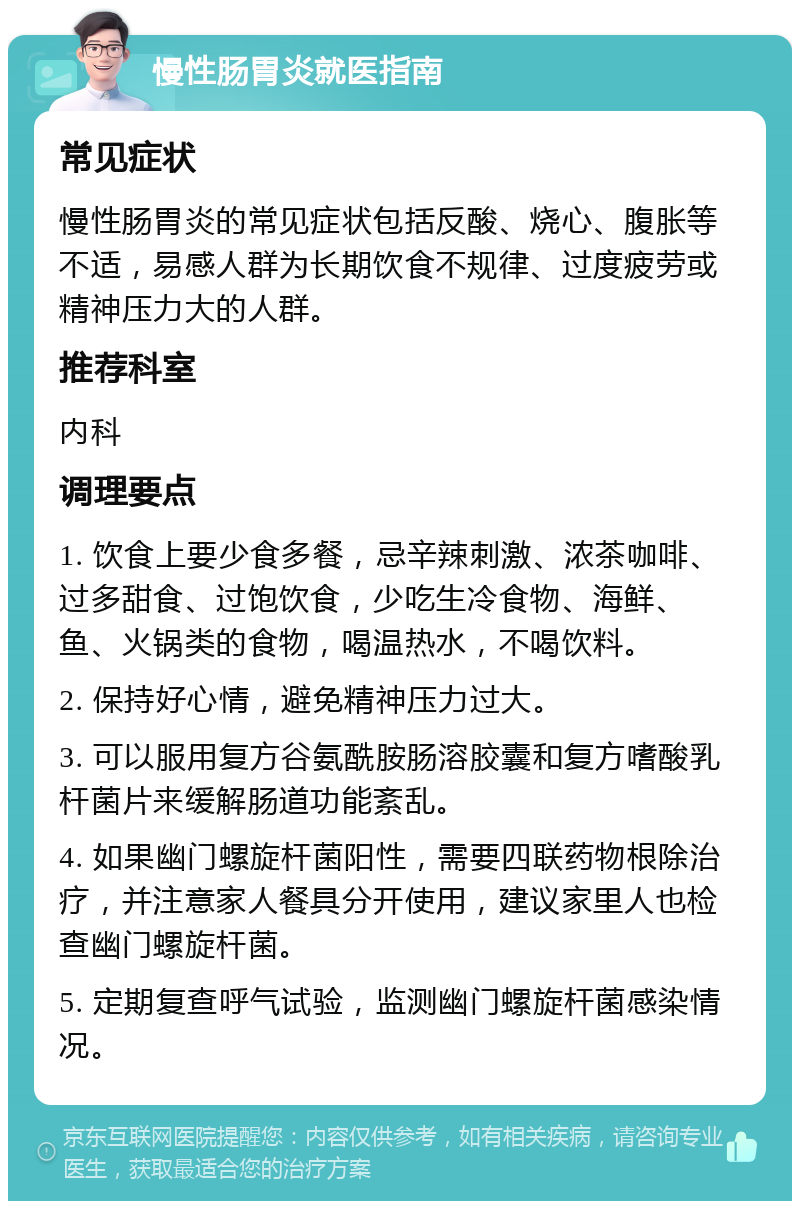 慢性肠胃炎就医指南 常见症状 慢性肠胃炎的常见症状包括反酸、烧心、腹胀等不适，易感人群为长期饮食不规律、过度疲劳或精神压力大的人群。 推荐科室 内科 调理要点 1. 饮食上要少食多餐，忌辛辣刺激、浓茶咖啡、过多甜食、过饱饮食，少吃生冷食物、海鲜、鱼、火锅类的食物，喝温热水，不喝饮料。 2. 保持好心情，避免精神压力过大。 3. 可以服用复方谷氨酰胺肠溶胶囊和复方嗜酸乳杆菌片来缓解肠道功能紊乱。 4. 如果幽门螺旋杆菌阳性，需要四联药物根除治疗，并注意家人餐具分开使用，建议家里人也检查幽门螺旋杆菌。 5. 定期复查呼气试验，监测幽门螺旋杆菌感染情况。