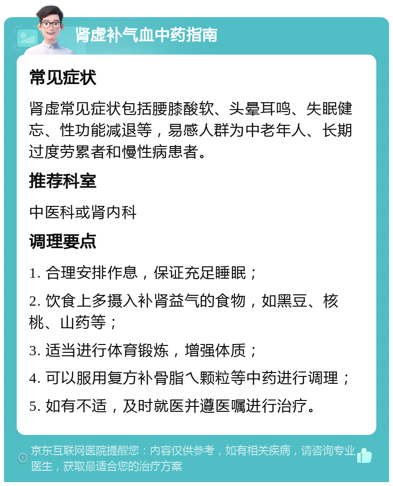 肾虚补气血中药指南 常见症状 肾虚常见症状包括腰膝酸软、头晕耳鸣、失眠健忘、性功能减退等，易感人群为中老年人、长期过度劳累者和慢性病患者。 推荐科室 中医科或肾内科 调理要点 1. 合理安排作息，保证充足睡眠； 2. 饮食上多摄入补肾益气的食物，如黑豆、核桃、山药等； 3. 适当进行体育锻炼，增强体质； 4. 可以服用复方补骨脂乀颗粒等中药进行调理； 5. 如有不适，及时就医并遵医嘱进行治疗。