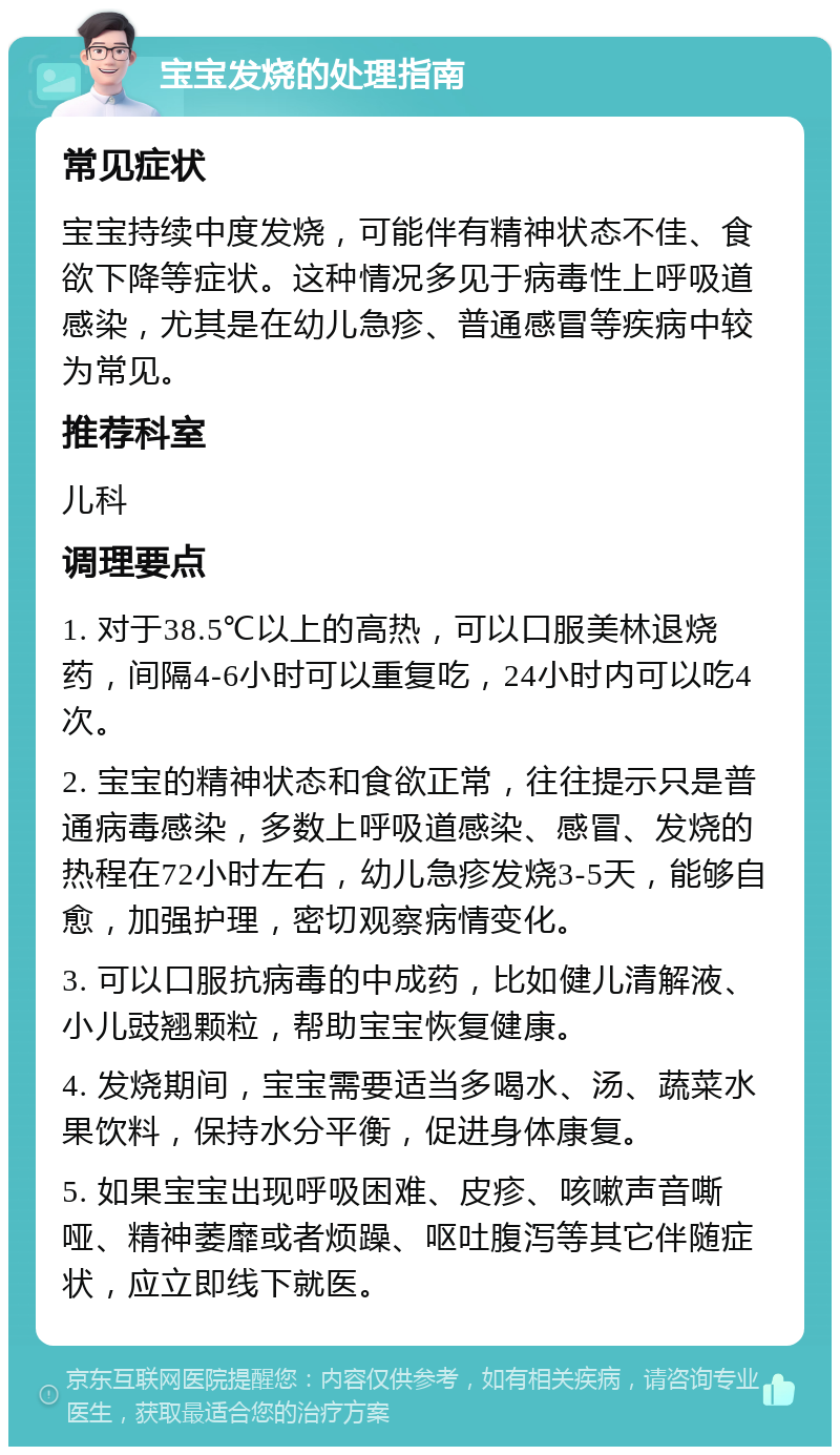 宝宝发烧的处理指南 常见症状 宝宝持续中度发烧，可能伴有精神状态不佳、食欲下降等症状。这种情况多见于病毒性上呼吸道感染，尤其是在幼儿急疹、普通感冒等疾病中较为常见。 推荐科室 儿科 调理要点 1. 对于38.5℃以上的高热，可以口服美林退烧药，间隔4-6小时可以重复吃，24小时内可以吃4次。 2. 宝宝的精神状态和食欲正常，往往提示只是普通病毒感染，多数上呼吸道感染、感冒、发烧的热程在72小时左右，幼儿急疹发烧3-5天，能够自愈，加强护理，密切观察病情变化。 3. 可以口服抗病毒的中成药，比如健儿清解液、小儿豉翘颗粒，帮助宝宝恢复健康。 4. 发烧期间，宝宝需要适当多喝水、汤、蔬菜水果饮料，保持水分平衡，促进身体康复。 5. 如果宝宝出现呼吸困难、皮疹、咳嗽声音嘶哑、精神萎靡或者烦躁、呕吐腹泻等其它伴随症状，应立即线下就医。