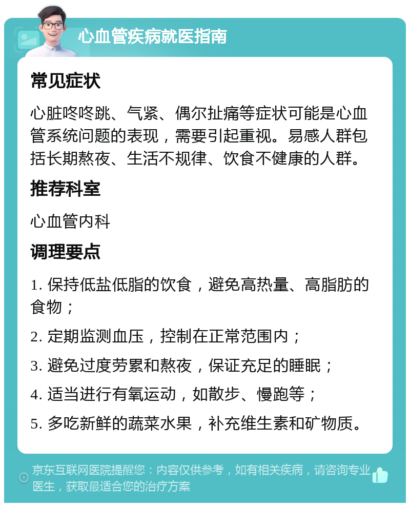 心血管疾病就医指南 常见症状 心脏咚咚跳、气紧、偶尔扯痛等症状可能是心血管系统问题的表现，需要引起重视。易感人群包括长期熬夜、生活不规律、饮食不健康的人群。 推荐科室 心血管内科 调理要点 1. 保持低盐低脂的饮食，避免高热量、高脂肪的食物； 2. 定期监测血压，控制在正常范围内； 3. 避免过度劳累和熬夜，保证充足的睡眠； 4. 适当进行有氧运动，如散步、慢跑等； 5. 多吃新鲜的蔬菜水果，补充维生素和矿物质。