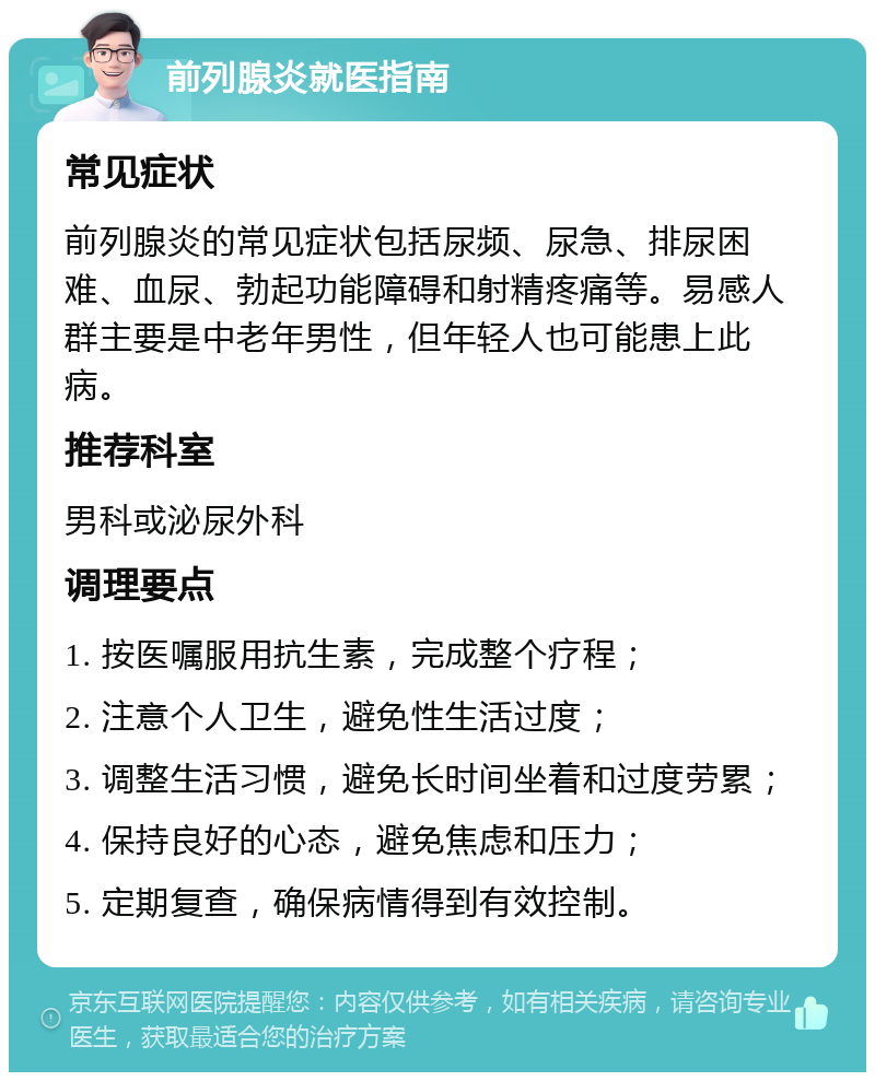 前列腺炎就医指南 常见症状 前列腺炎的常见症状包括尿频、尿急、排尿困难、血尿、勃起功能障碍和射精疼痛等。易感人群主要是中老年男性，但年轻人也可能患上此病。 推荐科室 男科或泌尿外科 调理要点 1. 按医嘱服用抗生素，完成整个疗程； 2. 注意个人卫生，避免性生活过度； 3. 调整生活习惯，避免长时间坐着和过度劳累； 4. 保持良好的心态，避免焦虑和压力； 5. 定期复查，确保病情得到有效控制。