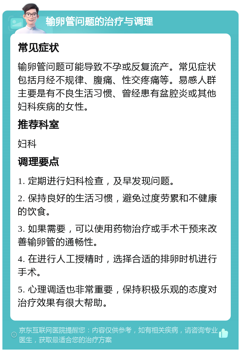 输卵管问题的治疗与调理 常见症状 输卵管问题可能导致不孕或反复流产。常见症状包括月经不规律、腹痛、性交疼痛等。易感人群主要是有不良生活习惯、曾经患有盆腔炎或其他妇科疾病的女性。 推荐科室 妇科 调理要点 1. 定期进行妇科检查，及早发现问题。 2. 保持良好的生活习惯，避免过度劳累和不健康的饮食。 3. 如果需要，可以使用药物治疗或手术干预来改善输卵管的通畅性。 4. 在进行人工授精时，选择合适的排卵时机进行手术。 5. 心理调适也非常重要，保持积极乐观的态度对治疗效果有很大帮助。