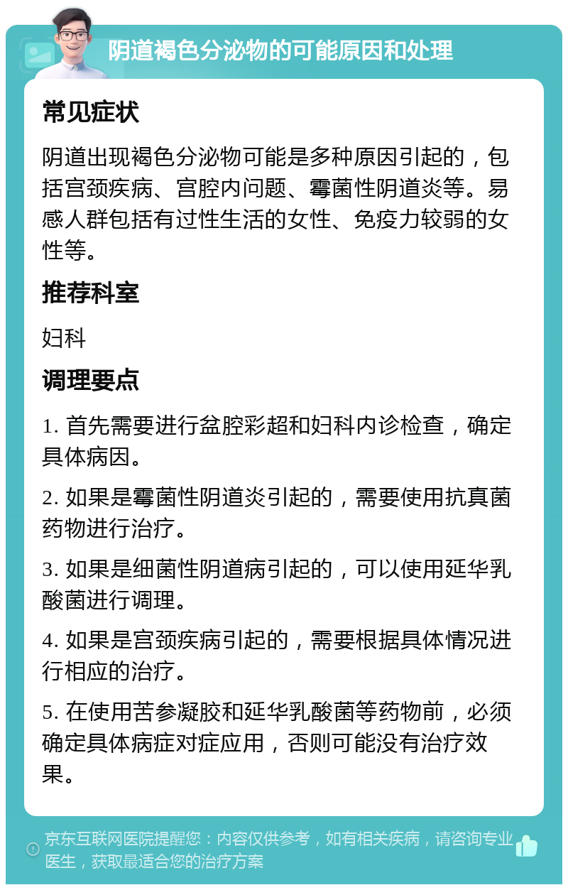 阴道褐色分泌物的可能原因和处理 常见症状 阴道出现褐色分泌物可能是多种原因引起的，包括宫颈疾病、宫腔内问题、霉菌性阴道炎等。易感人群包括有过性生活的女性、免疫力较弱的女性等。 推荐科室 妇科 调理要点 1. 首先需要进行盆腔彩超和妇科内诊检查，确定具体病因。 2. 如果是霉菌性阴道炎引起的，需要使用抗真菌药物进行治疗。 3. 如果是细菌性阴道病引起的，可以使用延华乳酸菌进行调理。 4. 如果是宫颈疾病引起的，需要根据具体情况进行相应的治疗。 5. 在使用苦参凝胶和延华乳酸菌等药物前，必须确定具体病症对症应用，否则可能没有治疗效果。