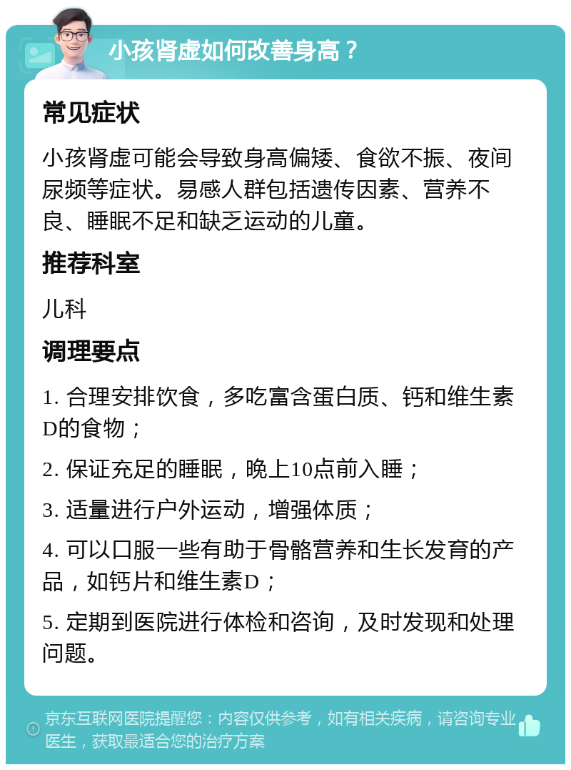 小孩肾虚如何改善身高？ 常见症状 小孩肾虚可能会导致身高偏矮、食欲不振、夜间尿频等症状。易感人群包括遗传因素、营养不良、睡眠不足和缺乏运动的儿童。 推荐科室 儿科 调理要点 1. 合理安排饮食，多吃富含蛋白质、钙和维生素D的食物； 2. 保证充足的睡眠，晚上10点前入睡； 3. 适量进行户外运动，增强体质； 4. 可以口服一些有助于骨骼营养和生长发育的产品，如钙片和维生素D； 5. 定期到医院进行体检和咨询，及时发现和处理问题。