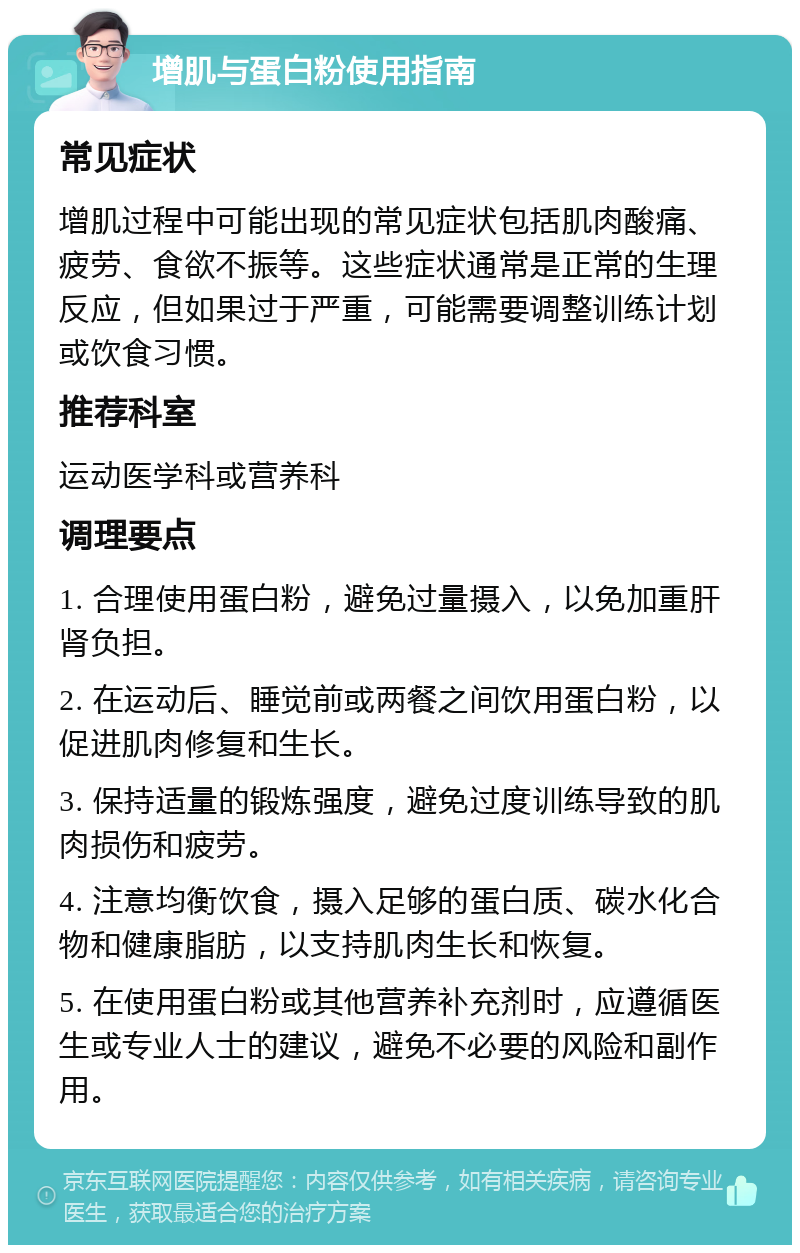 增肌与蛋白粉使用指南 常见症状 增肌过程中可能出现的常见症状包括肌肉酸痛、疲劳、食欲不振等。这些症状通常是正常的生理反应，但如果过于严重，可能需要调整训练计划或饮食习惯。 推荐科室 运动医学科或营养科 调理要点 1. 合理使用蛋白粉，避免过量摄入，以免加重肝肾负担。 2. 在运动后、睡觉前或两餐之间饮用蛋白粉，以促进肌肉修复和生长。 3. 保持适量的锻炼强度，避免过度训练导致的肌肉损伤和疲劳。 4. 注意均衡饮食，摄入足够的蛋白质、碳水化合物和健康脂肪，以支持肌肉生长和恢复。 5. 在使用蛋白粉或其他营养补充剂时，应遵循医生或专业人士的建议，避免不必要的风险和副作用。