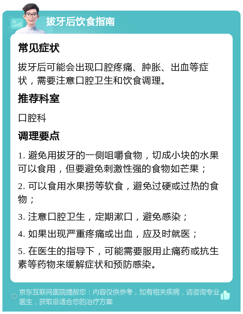 拔牙后饮食指南 常见症状 拔牙后可能会出现口腔疼痛、肿胀、出血等症状，需要注意口腔卫生和饮食调理。 推荐科室 口腔科 调理要点 1. 避免用拔牙的一侧咀嚼食物，切成小块的水果可以食用，但要避免刺激性强的食物如芒果； 2. 可以食用水果捞等软食，避免过硬或过热的食物； 3. 注意口腔卫生，定期漱口，避免感染； 4. 如果出现严重疼痛或出血，应及时就医； 5. 在医生的指导下，可能需要服用止痛药或抗生素等药物来缓解症状和预防感染。