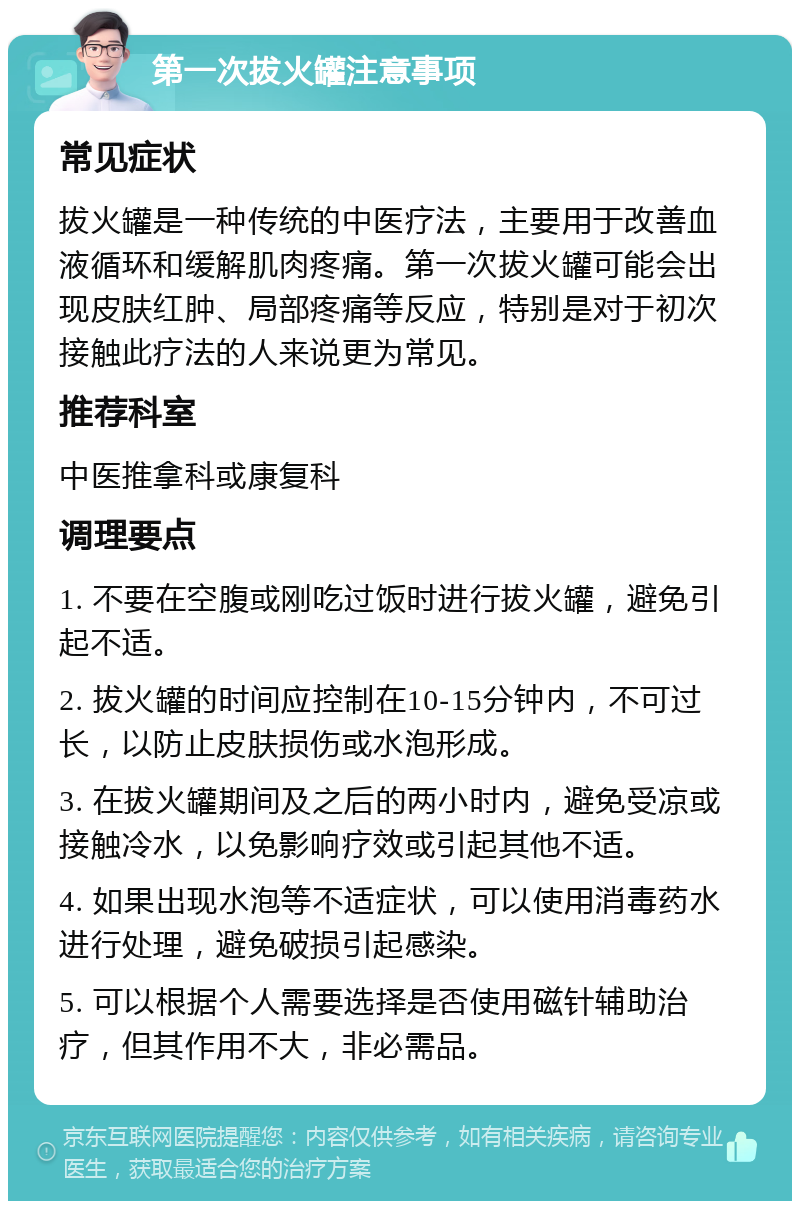 第一次拔火罐注意事项 常见症状 拔火罐是一种传统的中医疗法，主要用于改善血液循环和缓解肌肉疼痛。第一次拔火罐可能会出现皮肤红肿、局部疼痛等反应，特别是对于初次接触此疗法的人来说更为常见。 推荐科室 中医推拿科或康复科 调理要点 1. 不要在空腹或刚吃过饭时进行拔火罐，避免引起不适。 2. 拔火罐的时间应控制在10-15分钟内，不可过长，以防止皮肤损伤或水泡形成。 3. 在拔火罐期间及之后的两小时内，避免受凉或接触冷水，以免影响疗效或引起其他不适。 4. 如果出现水泡等不适症状，可以使用消毒药水进行处理，避免破损引起感染。 5. 可以根据个人需要选择是否使用磁针辅助治疗，但其作用不大，非必需品。