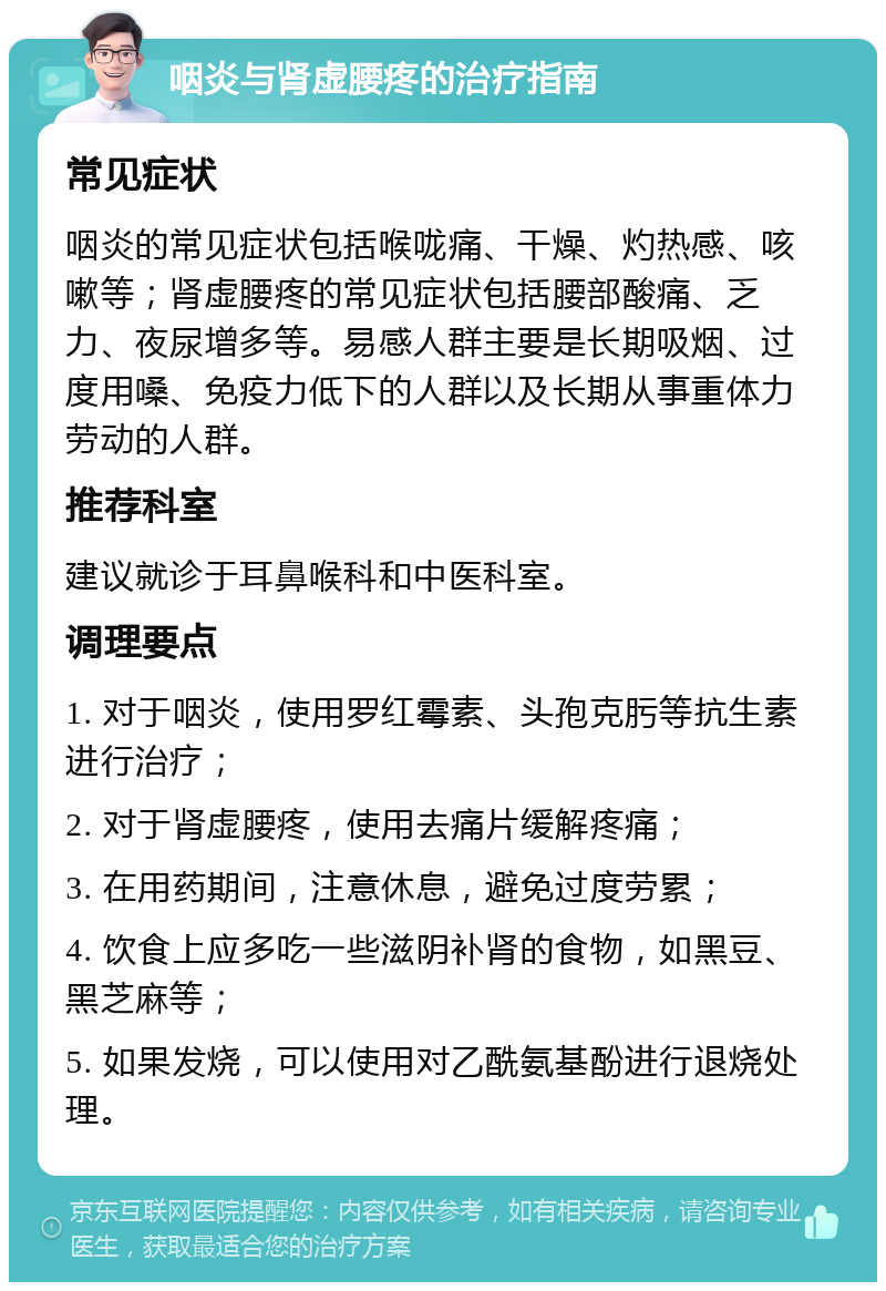 咽炎与肾虚腰疼的治疗指南 常见症状 咽炎的常见症状包括喉咙痛、干燥、灼热感、咳嗽等；肾虚腰疼的常见症状包括腰部酸痛、乏力、夜尿增多等。易感人群主要是长期吸烟、过度用嗓、免疫力低下的人群以及长期从事重体力劳动的人群。 推荐科室 建议就诊于耳鼻喉科和中医科室。 调理要点 1. 对于咽炎，使用罗红霉素、头孢克肟等抗生素进行治疗； 2. 对于肾虚腰疼，使用去痛片缓解疼痛； 3. 在用药期间，注意休息，避免过度劳累； 4. 饮食上应多吃一些滋阴补肾的食物，如黑豆、黑芝麻等； 5. 如果发烧，可以使用对乙酰氨基酚进行退烧处理。