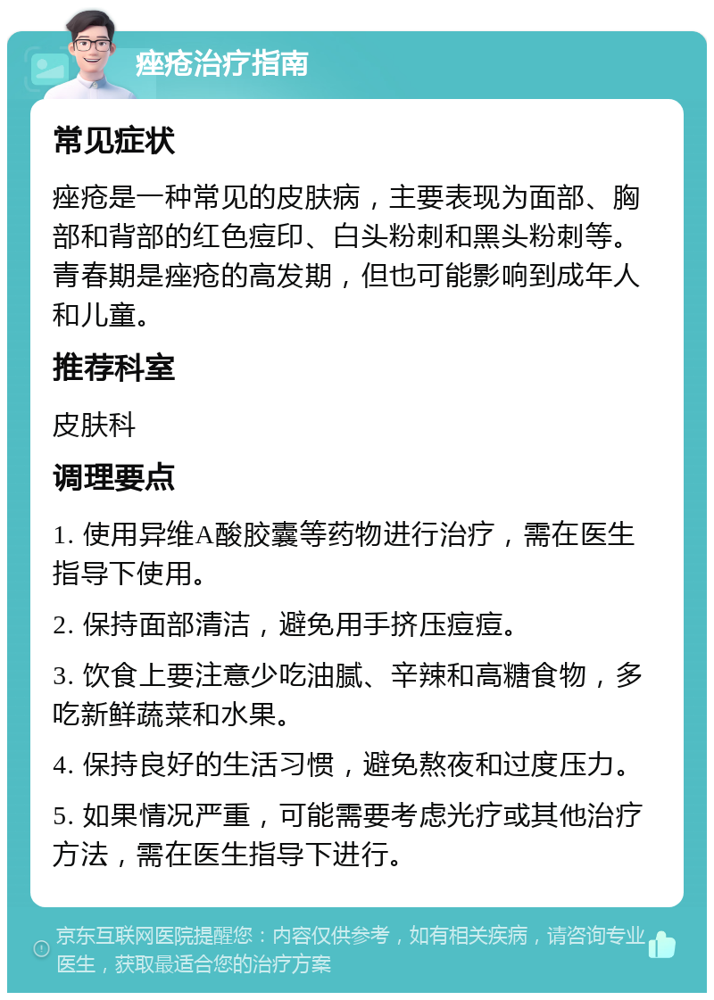 痤疮治疗指南 常见症状 痤疮是一种常见的皮肤病，主要表现为面部、胸部和背部的红色痘印、白头粉刺和黑头粉刺等。青春期是痤疮的高发期，但也可能影响到成年人和儿童。 推荐科室 皮肤科 调理要点 1. 使用异维A酸胶囊等药物进行治疗，需在医生指导下使用。 2. 保持面部清洁，避免用手挤压痘痘。 3. 饮食上要注意少吃油腻、辛辣和高糖食物，多吃新鲜蔬菜和水果。 4. 保持良好的生活习惯，避免熬夜和过度压力。 5. 如果情况严重，可能需要考虑光疗或其他治疗方法，需在医生指导下进行。