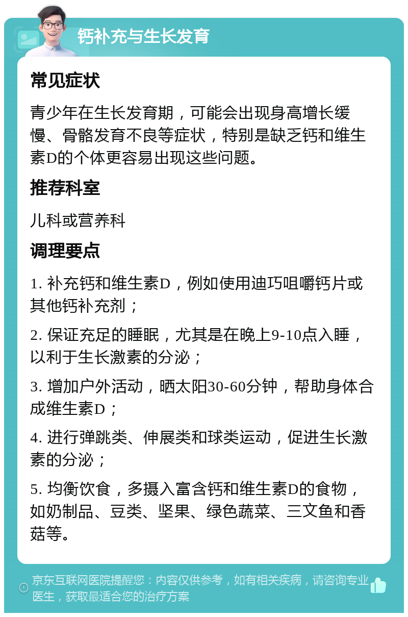 钙补充与生长发育 常见症状 青少年在生长发育期，可能会出现身高增长缓慢、骨骼发育不良等症状，特别是缺乏钙和维生素D的个体更容易出现这些问题。 推荐科室 儿科或营养科 调理要点 1. 补充钙和维生素D，例如使用迪巧咀嚼钙片或其他钙补充剂； 2. 保证充足的睡眠，尤其是在晚上9-10点入睡，以利于生长激素的分泌； 3. 增加户外活动，晒太阳30-60分钟，帮助身体合成维生素D； 4. 进行弹跳类、伸展类和球类运动，促进生长激素的分泌； 5. 均衡饮食，多摄入富含钙和维生素D的食物，如奶制品、豆类、坚果、绿色蔬菜、三文鱼和香菇等。