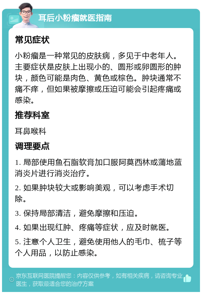 耳后小粉瘤就医指南 常见症状 小粉瘤是一种常见的皮肤病，多见于中老年人。主要症状是皮肤上出现小的、圆形或卵圆形的肿块，颜色可能是肉色、黄色或棕色。肿块通常不痛不痒，但如果被摩擦或压迫可能会引起疼痛或感染。 推荐科室 耳鼻喉科 调理要点 1. 局部使用鱼石脂软膏加口服阿莫西林或蒲地蓝消炎片进行消炎治疗。 2. 如果肿块较大或影响美观，可以考虑手术切除。 3. 保持局部清洁，避免摩擦和压迫。 4. 如果出现红肿、疼痛等症状，应及时就医。 5. 注意个人卫生，避免使用他人的毛巾、梳子等个人用品，以防止感染。