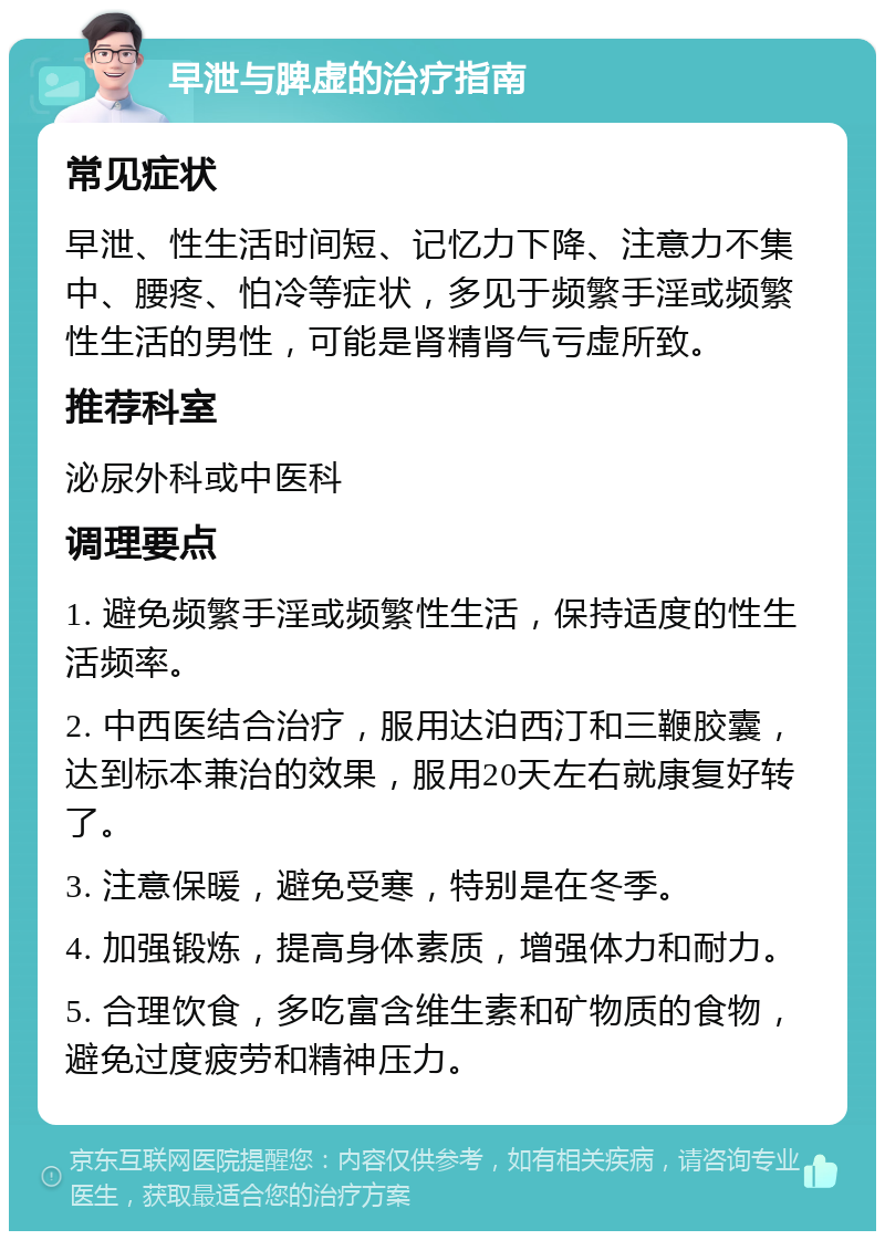 早泄与脾虚的治疗指南 常见症状 早泄、性生活时间短、记忆力下降、注意力不集中、腰疼、怕冷等症状，多见于频繁手淫或频繁性生活的男性，可能是肾精肾气亏虚所致。 推荐科室 泌尿外科或中医科 调理要点 1. 避免频繁手淫或频繁性生活，保持适度的性生活频率。 2. 中西医结合治疗，服用达泊西汀和三鞭胶囊，达到标本兼治的效果，服用20天左右就康复好转了。 3. 注意保暖，避免受寒，特别是在冬季。 4. 加强锻炼，提高身体素质，增强体力和耐力。 5. 合理饮食，多吃富含维生素和矿物质的食物，避免过度疲劳和精神压力。