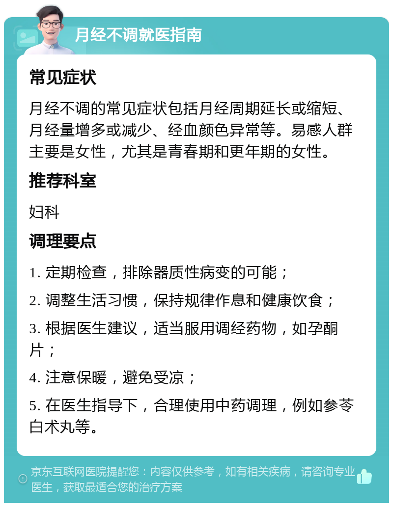 月经不调就医指南 常见症状 月经不调的常见症状包括月经周期延长或缩短、月经量增多或减少、经血颜色异常等。易感人群主要是女性，尤其是青春期和更年期的女性。 推荐科室 妇科 调理要点 1. 定期检查，排除器质性病变的可能； 2. 调整生活习惯，保持规律作息和健康饮食； 3. 根据医生建议，适当服用调经药物，如孕酮片； 4. 注意保暖，避免受凉； 5. 在医生指导下，合理使用中药调理，例如参苓白术丸等。