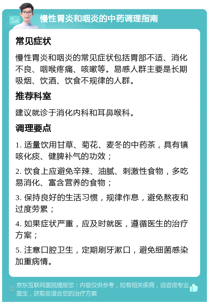 慢性胃炎和咽炎的中药调理指南 常见症状 慢性胃炎和咽炎的常见症状包括胃部不适、消化不良、咽喉疼痛、咳嗽等。易感人群主要是长期吸烟、饮酒、饮食不规律的人群。 推荐科室 建议就诊于消化内科和耳鼻喉科。 调理要点 1. 适量饮用甘草、菊花、麦冬的中药茶，具有镇咳化痰、健脾补气的功效； 2. 饮食上应避免辛辣、油腻、刺激性食物，多吃易消化、富含营养的食物； 3. 保持良好的生活习惯，规律作息，避免熬夜和过度劳累； 4. 如果症状严重，应及时就医，遵循医生的治疗方案； 5. 注意口腔卫生，定期刷牙漱口，避免细菌感染加重病情。