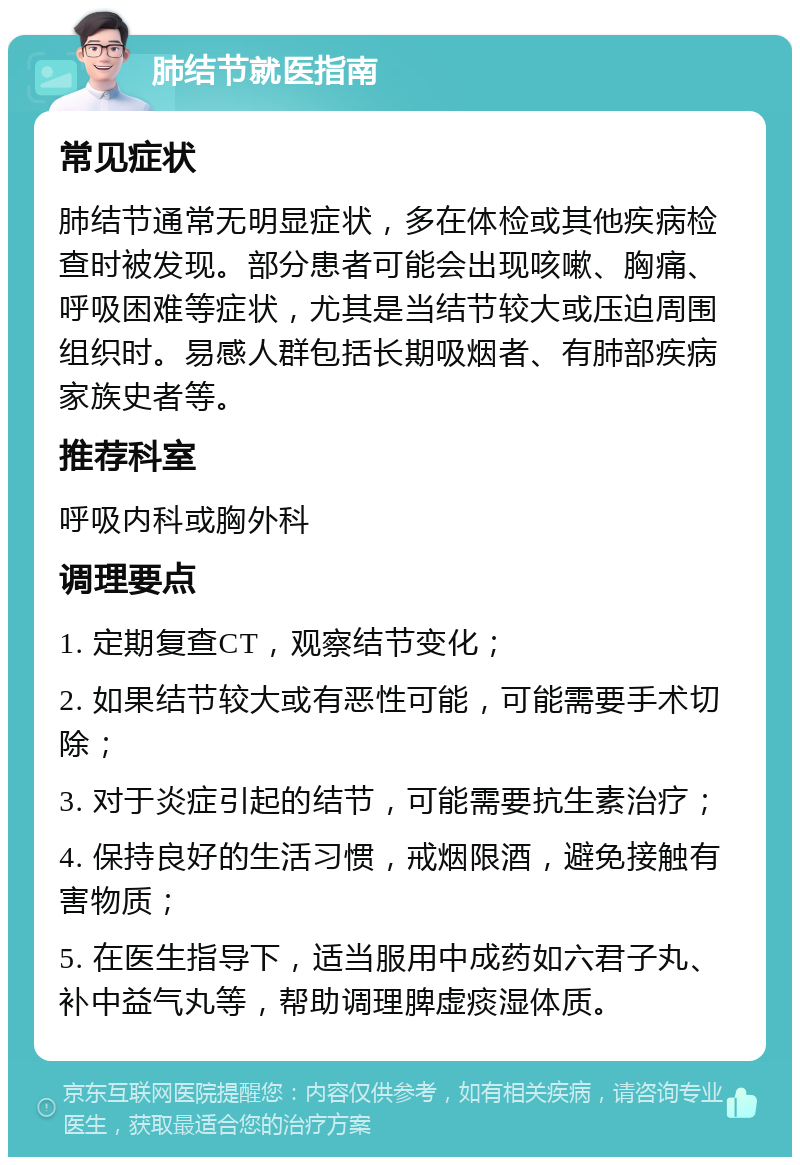 肺结节就医指南 常见症状 肺结节通常无明显症状，多在体检或其他疾病检查时被发现。部分患者可能会出现咳嗽、胸痛、呼吸困难等症状，尤其是当结节较大或压迫周围组织时。易感人群包括长期吸烟者、有肺部疾病家族史者等。 推荐科室 呼吸内科或胸外科 调理要点 1. 定期复查CT，观察结节变化； 2. 如果结节较大或有恶性可能，可能需要手术切除； 3. 对于炎症引起的结节，可能需要抗生素治疗； 4. 保持良好的生活习惯，戒烟限酒，避免接触有害物质； 5. 在医生指导下，适当服用中成药如六君子丸、补中益气丸等，帮助调理脾虚痰湿体质。