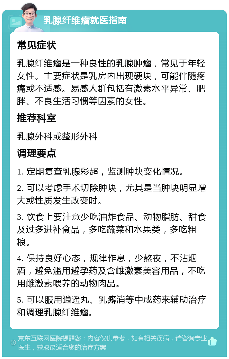 乳腺纤维瘤就医指南 常见症状 乳腺纤维瘤是一种良性的乳腺肿瘤，常见于年轻女性。主要症状是乳房内出现硬块，可能伴随疼痛或不适感。易感人群包括有激素水平异常、肥胖、不良生活习惯等因素的女性。 推荐科室 乳腺外科或整形外科 调理要点 1. 定期复查乳腺彩超，监测肿块变化情况。 2. 可以考虑手术切除肿块，尤其是当肿块明显增大或性质发生改变时。 3. 饮食上要注意少吃油炸食品、动物脂肪、甜食及过多进补食品，多吃蔬菜和水果类，多吃粗粮。 4. 保持良好心态，规律作息，少熬夜，不沾烟酒，避免滥用避孕药及含雌激素美容用品，不吃用雌激素喂养的动物肉品。 5. 可以服用逍遥丸、乳癖消等中成药来辅助治疗和调理乳腺纤维瘤。