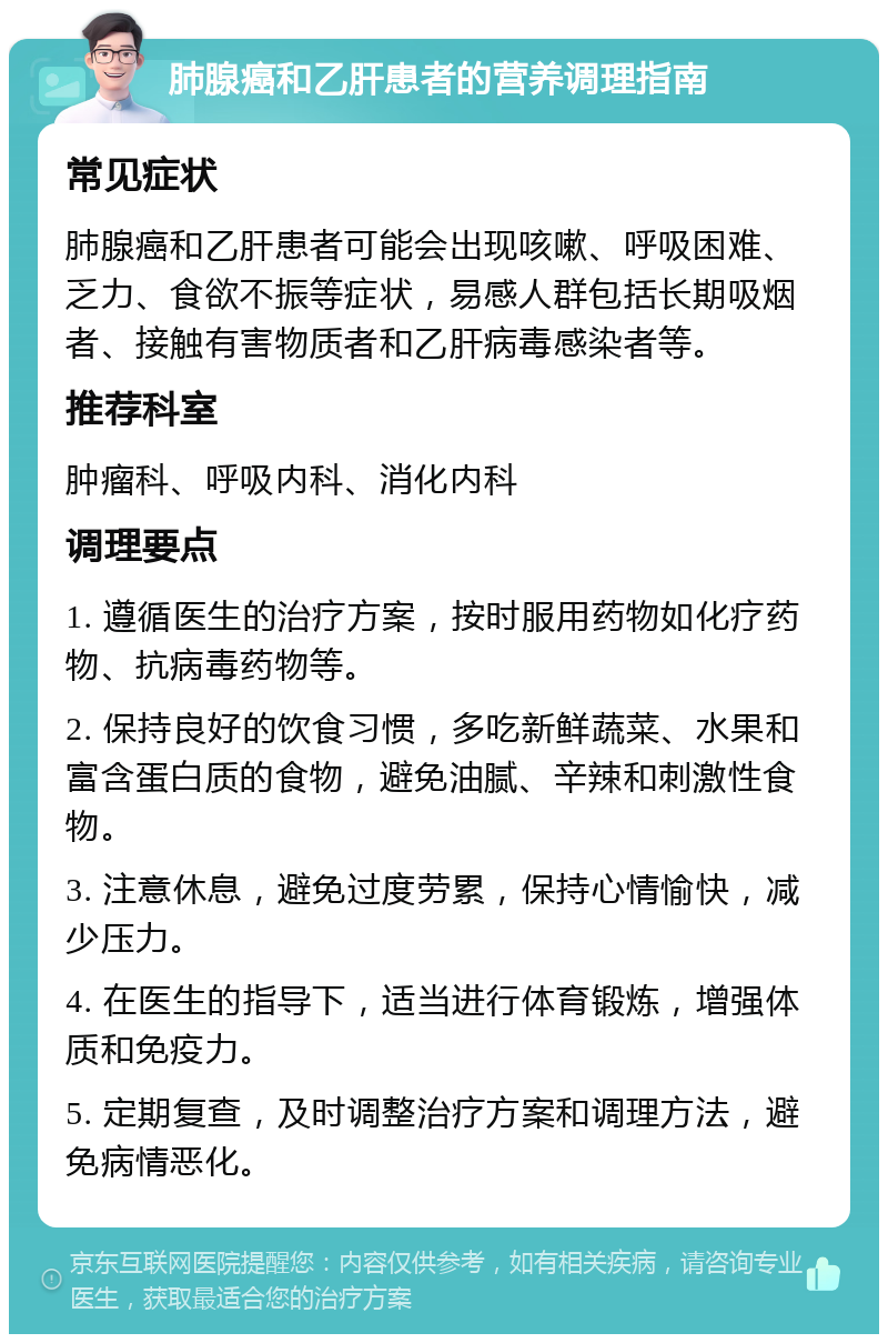 肺腺癌和乙肝患者的营养调理指南 常见症状 肺腺癌和乙肝患者可能会出现咳嗽、呼吸困难、乏力、食欲不振等症状，易感人群包括长期吸烟者、接触有害物质者和乙肝病毒感染者等。 推荐科室 肿瘤科、呼吸内科、消化内科 调理要点 1. 遵循医生的治疗方案，按时服用药物如化疗药物、抗病毒药物等。 2. 保持良好的饮食习惯，多吃新鲜蔬菜、水果和富含蛋白质的食物，避免油腻、辛辣和刺激性食物。 3. 注意休息，避免过度劳累，保持心情愉快，减少压力。 4. 在医生的指导下，适当进行体育锻炼，增强体质和免疫力。 5. 定期复查，及时调整治疗方案和调理方法，避免病情恶化。