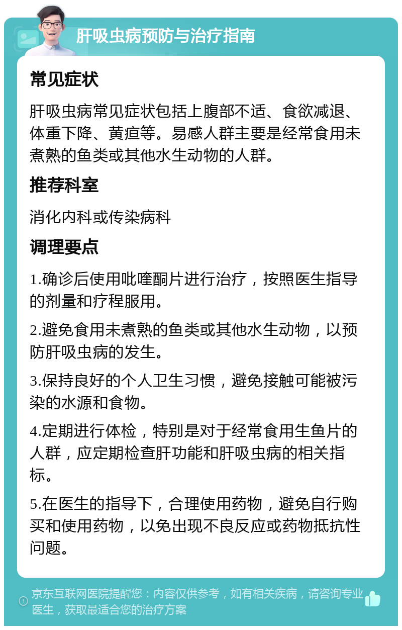 肝吸虫病预防与治疗指南 常见症状 肝吸虫病常见症状包括上腹部不适、食欲减退、体重下降、黄疸等。易感人群主要是经常食用未煮熟的鱼类或其他水生动物的人群。 推荐科室 消化内科或传染病科 调理要点 1.确诊后使用吡喹酮片进行治疗，按照医生指导的剂量和疗程服用。 2.避免食用未煮熟的鱼类或其他水生动物，以预防肝吸虫病的发生。 3.保持良好的个人卫生习惯，避免接触可能被污染的水源和食物。 4.定期进行体检，特别是对于经常食用生鱼片的人群，应定期检查肝功能和肝吸虫病的相关指标。 5.在医生的指导下，合理使用药物，避免自行购买和使用药物，以免出现不良反应或药物抵抗性问题。