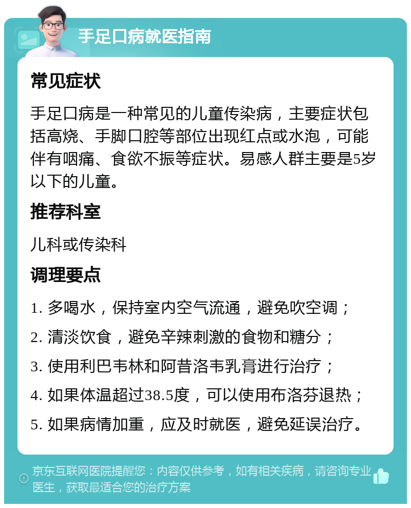 手足口病就医指南 常见症状 手足口病是一种常见的儿童传染病，主要症状包括高烧、手脚口腔等部位出现红点或水泡，可能伴有咽痛、食欲不振等症状。易感人群主要是5岁以下的儿童。 推荐科室 儿科或传染科 调理要点 1. 多喝水，保持室内空气流通，避免吹空调； 2. 清淡饮食，避免辛辣刺激的食物和糖分； 3. 使用利巴韦林和阿昔洛韦乳膏进行治疗； 4. 如果体温超过38.5度，可以使用布洛芬退热； 5. 如果病情加重，应及时就医，避免延误治疗。