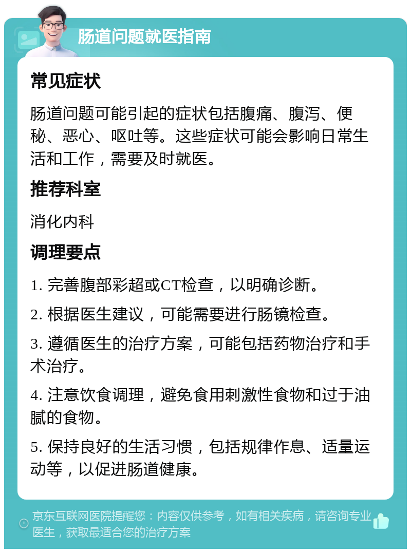 肠道问题就医指南 常见症状 肠道问题可能引起的症状包括腹痛、腹泻、便秘、恶心、呕吐等。这些症状可能会影响日常生活和工作，需要及时就医。 推荐科室 消化内科 调理要点 1. 完善腹部彩超或CT检查，以明确诊断。 2. 根据医生建议，可能需要进行肠镜检查。 3. 遵循医生的治疗方案，可能包括药物治疗和手术治疗。 4. 注意饮食调理，避免食用刺激性食物和过于油腻的食物。 5. 保持良好的生活习惯，包括规律作息、适量运动等，以促进肠道健康。