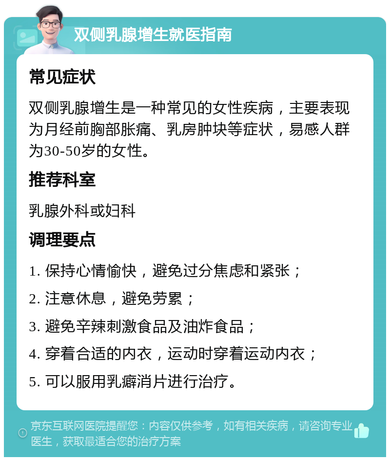 双侧乳腺增生就医指南 常见症状 双侧乳腺增生是一种常见的女性疾病，主要表现为月经前胸部胀痛、乳房肿块等症状，易感人群为30-50岁的女性。 推荐科室 乳腺外科或妇科 调理要点 1. 保持心情愉快，避免过分焦虑和紧张； 2. 注意休息，避免劳累； 3. 避免辛辣刺激食品及油炸食品； 4. 穿着合适的内衣，运动时穿着运动内衣； 5. 可以服用乳癖消片进行治疗。