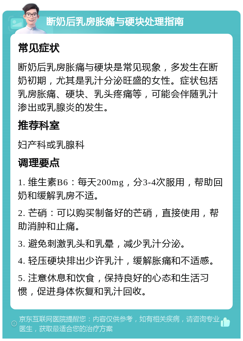 断奶后乳房胀痛与硬块处理指南 常见症状 断奶后乳房胀痛与硬块是常见现象，多发生在断奶初期，尤其是乳汁分泌旺盛的女性。症状包括乳房胀痛、硬块、乳头疼痛等，可能会伴随乳汁渗出或乳腺炎的发生。 推荐科室 妇产科或乳腺科 调理要点 1. 维生素B6：每天200mg，分3-4次服用，帮助回奶和缓解乳房不适。 2. 芒硝：可以购买制备好的芒硝，直接使用，帮助消肿和止痛。 3. 避免刺激乳头和乳晕，减少乳汁分泌。 4. 轻压硬块排出少许乳汁，缓解胀痛和不适感。 5. 注意休息和饮食，保持良好的心态和生活习惯，促进身体恢复和乳汁回收。