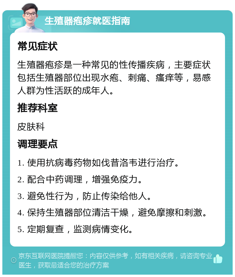 生殖器疱疹就医指南 常见症状 生殖器疱疹是一种常见的性传播疾病，主要症状包括生殖器部位出现水疱、刺痛、瘙痒等，易感人群为性活跃的成年人。 推荐科室 皮肤科 调理要点 1. 使用抗病毒药物如伐昔洛韦进行治疗。 2. 配合中药调理，增强免疫力。 3. 避免性行为，防止传染给他人。 4. 保持生殖器部位清洁干燥，避免摩擦和刺激。 5. 定期复查，监测病情变化。