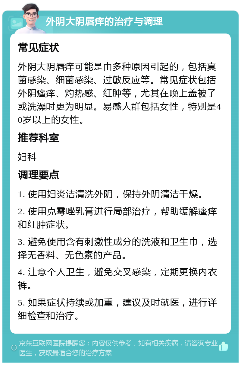 外阴大阴唇痒的治疗与调理 常见症状 外阴大阴唇痒可能是由多种原因引起的，包括真菌感染、细菌感染、过敏反应等。常见症状包括外阴瘙痒、灼热感、红肿等，尤其在晚上盖被子或洗澡时更为明显。易感人群包括女性，特别是40岁以上的女性。 推荐科室 妇科 调理要点 1. 使用妇炎洁清洗外阴，保持外阴清洁干燥。 2. 使用克霉唑乳膏进行局部治疗，帮助缓解瘙痒和红肿症状。 3. 避免使用含有刺激性成分的洗液和卫生巾，选择无香料、无色素的产品。 4. 注意个人卫生，避免交叉感染，定期更换内衣裤。 5. 如果症状持续或加重，建议及时就医，进行详细检查和治疗。