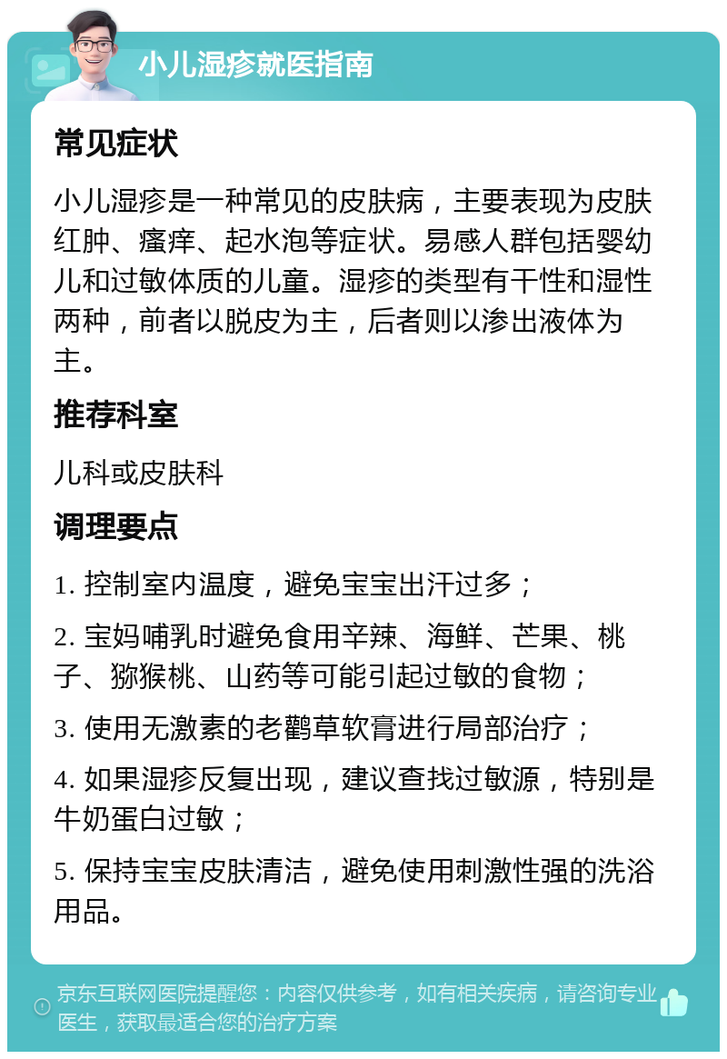 小儿湿疹就医指南 常见症状 小儿湿疹是一种常见的皮肤病，主要表现为皮肤红肿、瘙痒、起水泡等症状。易感人群包括婴幼儿和过敏体质的儿童。湿疹的类型有干性和湿性两种，前者以脱皮为主，后者则以渗出液体为主。 推荐科室 儿科或皮肤科 调理要点 1. 控制室内温度，避免宝宝出汗过多； 2. 宝妈哺乳时避免食用辛辣、海鲜、芒果、桃子、猕猴桃、山药等可能引起过敏的食物； 3. 使用无激素的老鹳草软膏进行局部治疗； 4. 如果湿疹反复出现，建议查找过敏源，特别是牛奶蛋白过敏； 5. 保持宝宝皮肤清洁，避免使用刺激性强的洗浴用品。