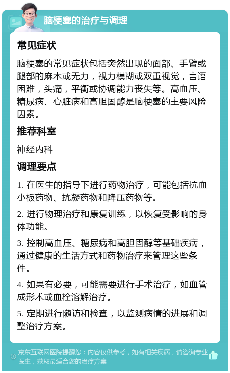 脑梗塞的治疗与调理 常见症状 脑梗塞的常见症状包括突然出现的面部、手臂或腿部的麻木或无力，视力模糊或双重视觉，言语困难，头痛，平衡或协调能力丧失等。高血压、糖尿病、心脏病和高胆固醇是脑梗塞的主要风险因素。 推荐科室 神经内科 调理要点 1. 在医生的指导下进行药物治疗，可能包括抗血小板药物、抗凝药物和降压药物等。 2. 进行物理治疗和康复训练，以恢复受影响的身体功能。 3. 控制高血压、糖尿病和高胆固醇等基础疾病，通过健康的生活方式和药物治疗来管理这些条件。 4. 如果有必要，可能需要进行手术治疗，如血管成形术或血栓溶解治疗。 5. 定期进行随访和检查，以监测病情的进展和调整治疗方案。