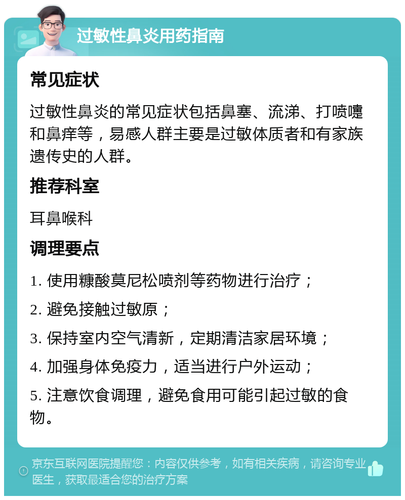 过敏性鼻炎用药指南 常见症状 过敏性鼻炎的常见症状包括鼻塞、流涕、打喷嚏和鼻痒等，易感人群主要是过敏体质者和有家族遗传史的人群。 推荐科室 耳鼻喉科 调理要点 1. 使用糠酸莫尼松喷剂等药物进行治疗； 2. 避免接触过敏原； 3. 保持室内空气清新，定期清洁家居环境； 4. 加强身体免疫力，适当进行户外运动； 5. 注意饮食调理，避免食用可能引起过敏的食物。