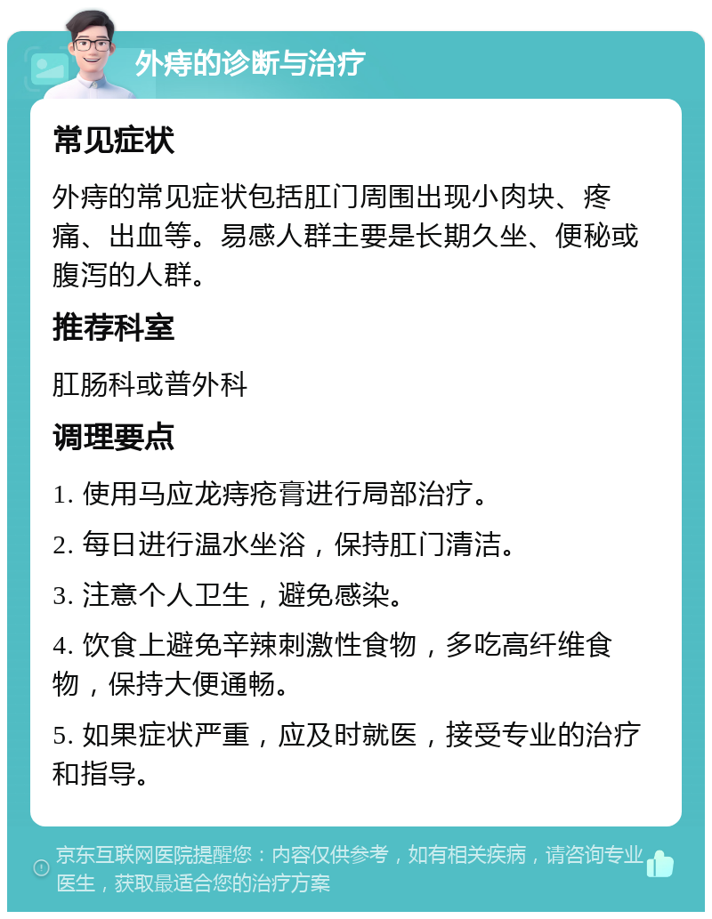 外痔的诊断与治疗 常见症状 外痔的常见症状包括肛门周围出现小肉块、疼痛、出血等。易感人群主要是长期久坐、便秘或腹泻的人群。 推荐科室 肛肠科或普外科 调理要点 1. 使用马应龙痔疮膏进行局部治疗。 2. 每日进行温水坐浴，保持肛门清洁。 3. 注意个人卫生，避免感染。 4. 饮食上避免辛辣刺激性食物，多吃高纤维食物，保持大便通畅。 5. 如果症状严重，应及时就医，接受专业的治疗和指导。