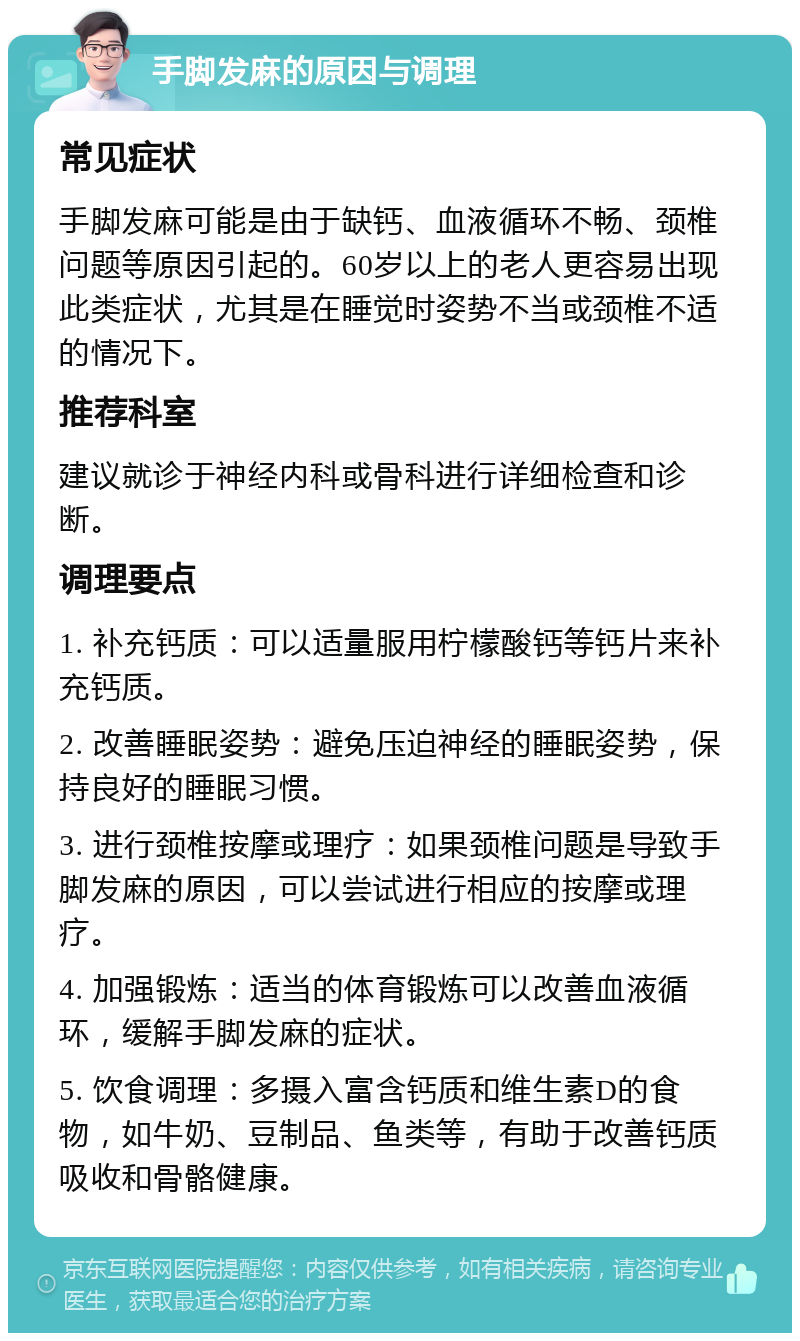 手脚发麻的原因与调理 常见症状 手脚发麻可能是由于缺钙、血液循环不畅、颈椎问题等原因引起的。60岁以上的老人更容易出现此类症状，尤其是在睡觉时姿势不当或颈椎不适的情况下。 推荐科室 建议就诊于神经内科或骨科进行详细检查和诊断。 调理要点 1. 补充钙质：可以适量服用柠檬酸钙等钙片来补充钙质。 2. 改善睡眠姿势：避免压迫神经的睡眠姿势，保持良好的睡眠习惯。 3. 进行颈椎按摩或理疗：如果颈椎问题是导致手脚发麻的原因，可以尝试进行相应的按摩或理疗。 4. 加强锻炼：适当的体育锻炼可以改善血液循环，缓解手脚发麻的症状。 5. 饮食调理：多摄入富含钙质和维生素D的食物，如牛奶、豆制品、鱼类等，有助于改善钙质吸收和骨骼健康。