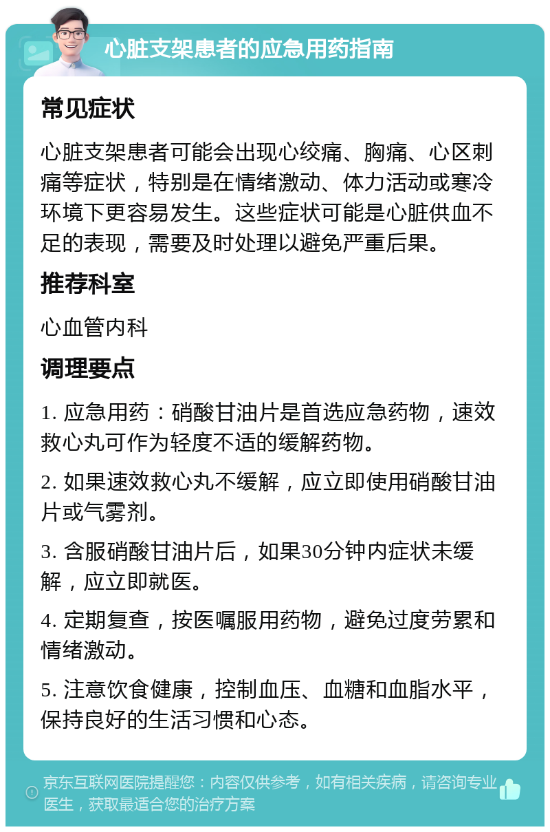 心脏支架患者的应急用药指南 常见症状 心脏支架患者可能会出现心绞痛、胸痛、心区刺痛等症状，特别是在情绪激动、体力活动或寒冷环境下更容易发生。这些症状可能是心脏供血不足的表现，需要及时处理以避免严重后果。 推荐科室 心血管内科 调理要点 1. 应急用药：硝酸甘油片是首选应急药物，速效救心丸可作为轻度不适的缓解药物。 2. 如果速效救心丸不缓解，应立即使用硝酸甘油片或气雾剂。 3. 含服硝酸甘油片后，如果30分钟内症状未缓解，应立即就医。 4. 定期复查，按医嘱服用药物，避免过度劳累和情绪激动。 5. 注意饮食健康，控制血压、血糖和血脂水平，保持良好的生活习惯和心态。