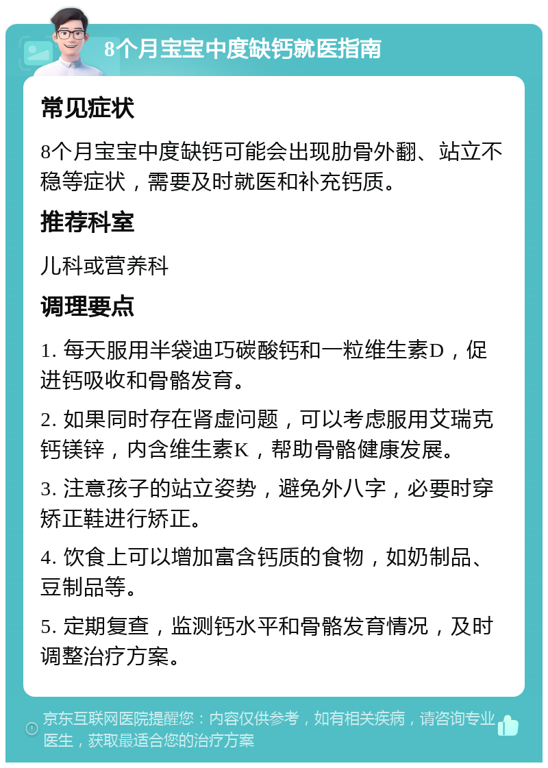 8个月宝宝中度缺钙就医指南 常见症状 8个月宝宝中度缺钙可能会出现肋骨外翻、站立不稳等症状，需要及时就医和补充钙质。 推荐科室 儿科或营养科 调理要点 1. 每天服用半袋迪巧碳酸钙和一粒维生素D，促进钙吸收和骨骼发育。 2. 如果同时存在肾虚问题，可以考虑服用艾瑞克钙镁锌，内含维生素K，帮助骨骼健康发展。 3. 注意孩子的站立姿势，避免外八字，必要时穿矫正鞋进行矫正。 4. 饮食上可以增加富含钙质的食物，如奶制品、豆制品等。 5. 定期复查，监测钙水平和骨骼发育情况，及时调整治疗方案。