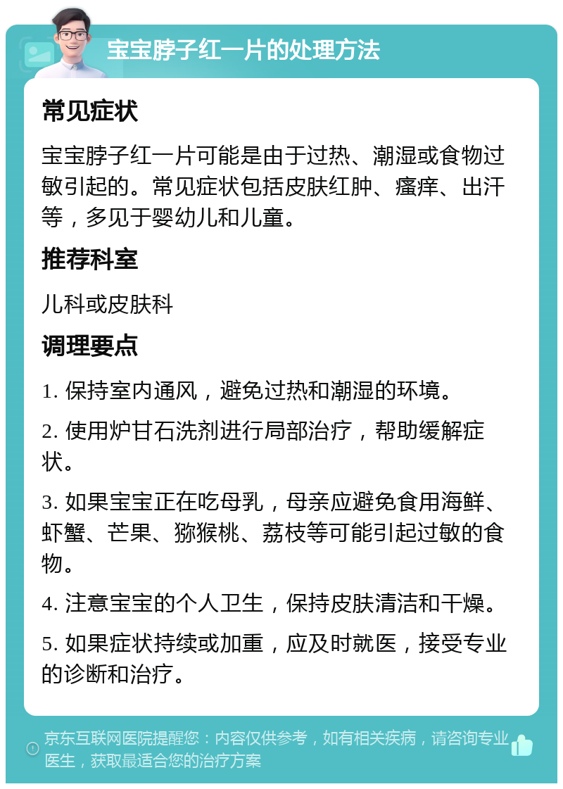 宝宝脖子红一片的处理方法 常见症状 宝宝脖子红一片可能是由于过热、潮湿或食物过敏引起的。常见症状包括皮肤红肿、瘙痒、出汗等，多见于婴幼儿和儿童。 推荐科室 儿科或皮肤科 调理要点 1. 保持室内通风，避免过热和潮湿的环境。 2. 使用炉甘石洗剂进行局部治疗，帮助缓解症状。 3. 如果宝宝正在吃母乳，母亲应避免食用海鲜、虾蟹、芒果、猕猴桃、荔枝等可能引起过敏的食物。 4. 注意宝宝的个人卫生，保持皮肤清洁和干燥。 5. 如果症状持续或加重，应及时就医，接受专业的诊断和治疗。