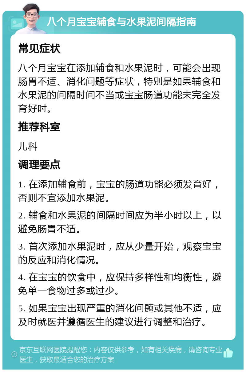 八个月宝宝辅食与水果泥间隔指南 常见症状 八个月宝宝在添加辅食和水果泥时，可能会出现肠胃不适、消化问题等症状，特别是如果辅食和水果泥的间隔时间不当或宝宝肠道功能未完全发育好时。 推荐科室 儿科 调理要点 1. 在添加辅食前，宝宝的肠道功能必须发育好，否则不宜添加水果泥。 2. 辅食和水果泥的间隔时间应为半小时以上，以避免肠胃不适。 3. 首次添加水果泥时，应从少量开始，观察宝宝的反应和消化情况。 4. 在宝宝的饮食中，应保持多样性和均衡性，避免单一食物过多或过少。 5. 如果宝宝出现严重的消化问题或其他不适，应及时就医并遵循医生的建议进行调整和治疗。