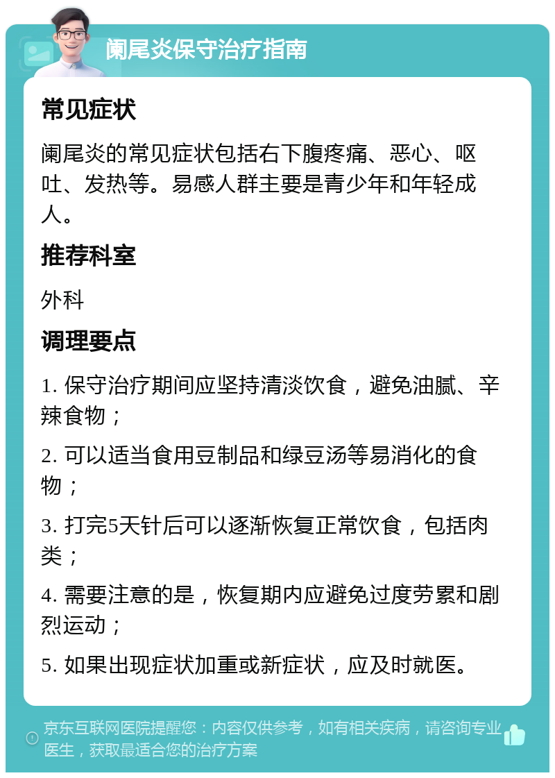 阑尾炎保守治疗指南 常见症状 阑尾炎的常见症状包括右下腹疼痛、恶心、呕吐、发热等。易感人群主要是青少年和年轻成人。 推荐科室 外科 调理要点 1. 保守治疗期间应坚持清淡饮食，避免油腻、辛辣食物； 2. 可以适当食用豆制品和绿豆汤等易消化的食物； 3. 打完5天针后可以逐渐恢复正常饮食，包括肉类； 4. 需要注意的是，恢复期内应避免过度劳累和剧烈运动； 5. 如果出现症状加重或新症状，应及时就医。