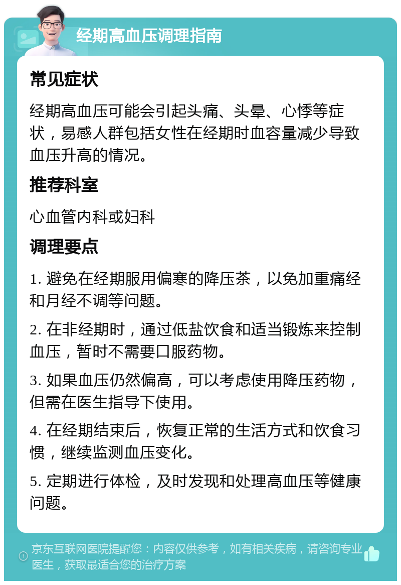 经期高血压调理指南 常见症状 经期高血压可能会引起头痛、头晕、心悸等症状，易感人群包括女性在经期时血容量减少导致血压升高的情况。 推荐科室 心血管内科或妇科 调理要点 1. 避免在经期服用偏寒的降压茶，以免加重痛经和月经不调等问题。 2. 在非经期时，通过低盐饮食和适当锻炼来控制血压，暂时不需要口服药物。 3. 如果血压仍然偏高，可以考虑使用降压药物，但需在医生指导下使用。 4. 在经期结束后，恢复正常的生活方式和饮食习惯，继续监测血压变化。 5. 定期进行体检，及时发现和处理高血压等健康问题。