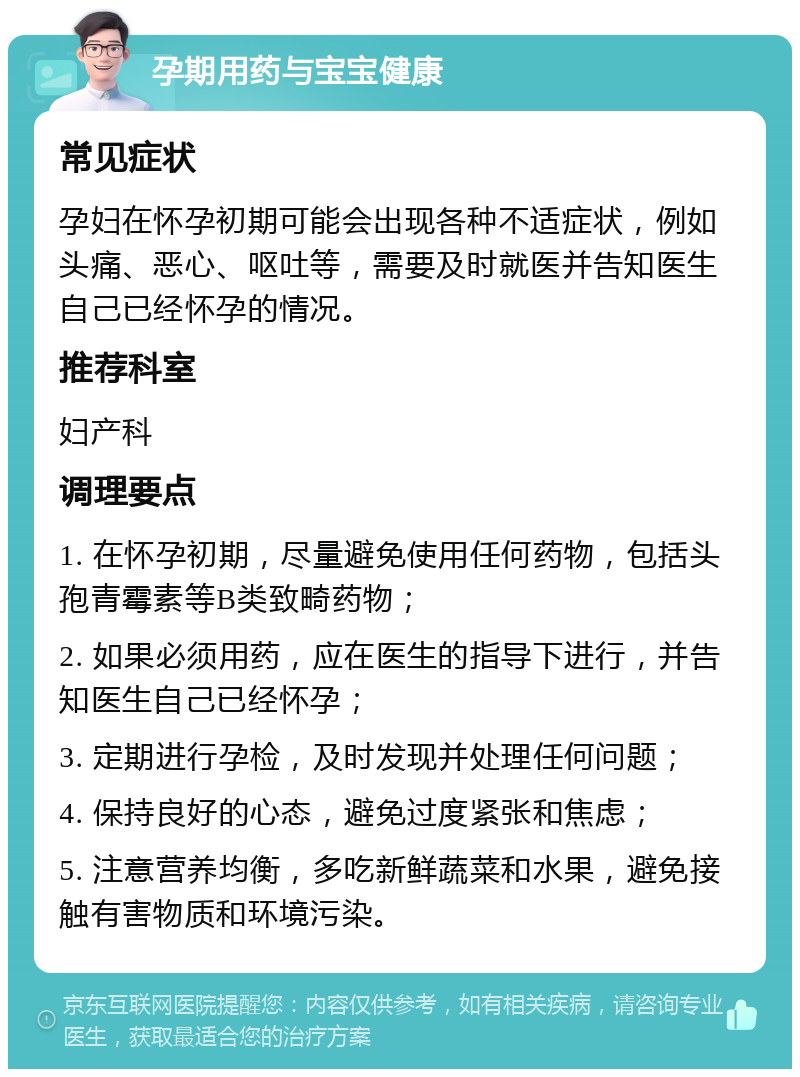 孕期用药与宝宝健康 常见症状 孕妇在怀孕初期可能会出现各种不适症状，例如头痛、恶心、呕吐等，需要及时就医并告知医生自己已经怀孕的情况。 推荐科室 妇产科 调理要点 1. 在怀孕初期，尽量避免使用任何药物，包括头孢青霉素等B类致畸药物； 2. 如果必须用药，应在医生的指导下进行，并告知医生自己已经怀孕； 3. 定期进行孕检，及时发现并处理任何问题； 4. 保持良好的心态，避免过度紧张和焦虑； 5. 注意营养均衡，多吃新鲜蔬菜和水果，避免接触有害物质和环境污染。