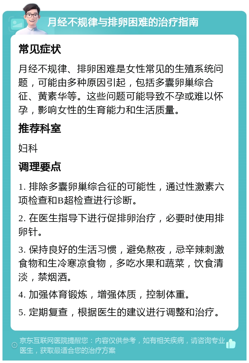 月经不规律与排卵困难的治疗指南 常见症状 月经不规律、排卵困难是女性常见的生殖系统问题，可能由多种原因引起，包括多囊卵巢综合征、黄素华等。这些问题可能导致不孕或难以怀孕，影响女性的生育能力和生活质量。 推荐科室 妇科 调理要点 1. 排除多囊卵巢综合征的可能性，通过性激素六项检查和B超检查进行诊断。 2. 在医生指导下进行促排卵治疗，必要时使用排卵针。 3. 保持良好的生活习惯，避免熬夜，忌辛辣刺激食物和生冷寒凉食物，多吃水果和蔬菜，饮食清淡，禁烟酒。 4. 加强体育锻炼，增强体质，控制体重。 5. 定期复查，根据医生的建议进行调整和治疗。