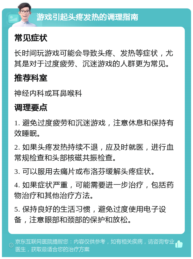 游戏引起头疼发热的调理指南 常见症状 长时间玩游戏可能会导致头疼、发热等症状，尤其是对于过度疲劳、沉迷游戏的人群更为常见。 推荐科室 神经内科或耳鼻喉科 调理要点 1. 避免过度疲劳和沉迷游戏，注意休息和保持有效睡眠。 2. 如果头疼发热持续不退，应及时就医，进行血常规检查和头部核磁共振检查。 3. 可以服用去痛片或布洛芬缓解头疼症状。 4. 如果症状严重，可能需要进一步治疗，包括药物治疗和其他治疗方法。 5. 保持良好的生活习惯，避免过度使用电子设备，注意眼部和颈部的保护和放松。