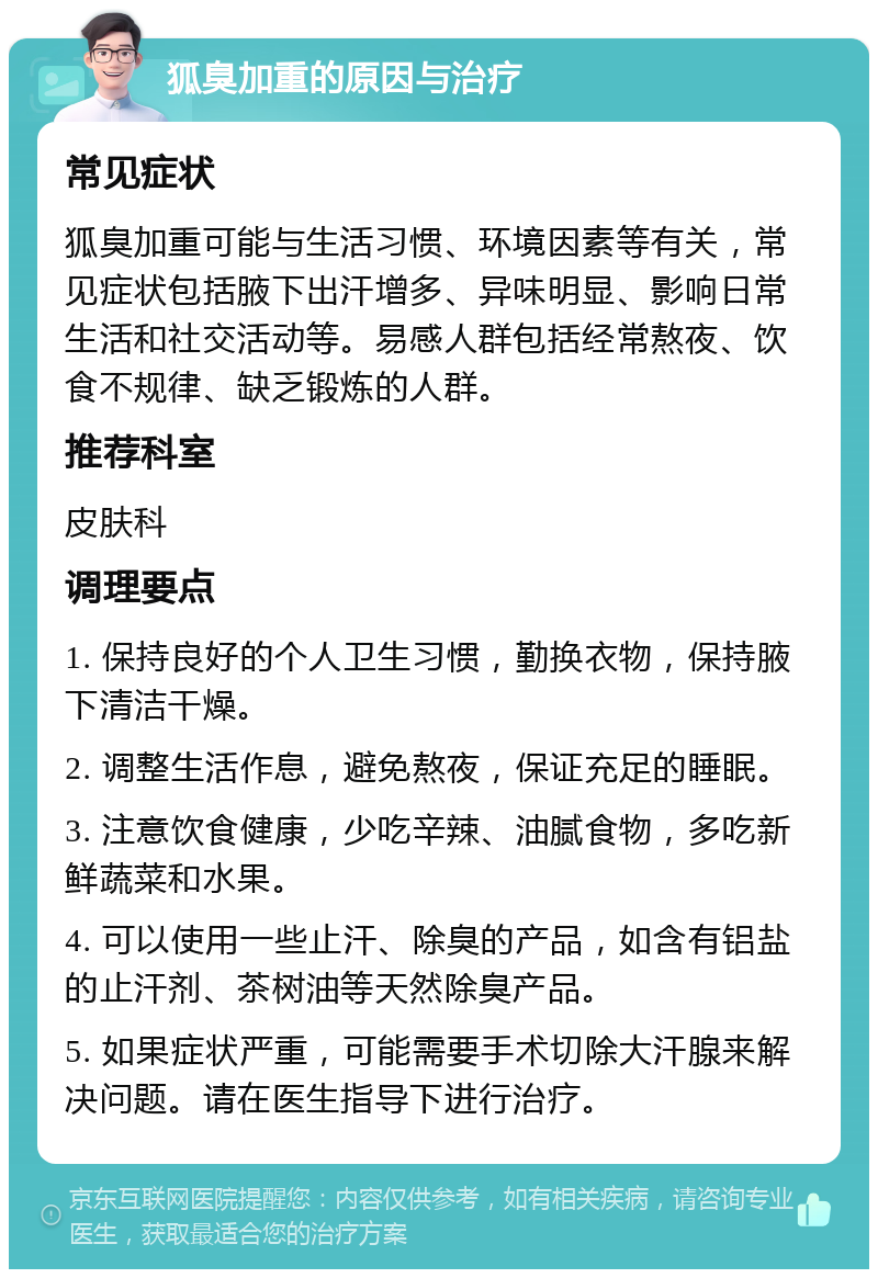 狐臭加重的原因与治疗 常见症状 狐臭加重可能与生活习惯、环境因素等有关，常见症状包括腋下出汗增多、异味明显、影响日常生活和社交活动等。易感人群包括经常熬夜、饮食不规律、缺乏锻炼的人群。 推荐科室 皮肤科 调理要点 1. 保持良好的个人卫生习惯，勤换衣物，保持腋下清洁干燥。 2. 调整生活作息，避免熬夜，保证充足的睡眠。 3. 注意饮食健康，少吃辛辣、油腻食物，多吃新鲜蔬菜和水果。 4. 可以使用一些止汗、除臭的产品，如含有铝盐的止汗剂、茶树油等天然除臭产品。 5. 如果症状严重，可能需要手术切除大汗腺来解决问题。请在医生指导下进行治疗。