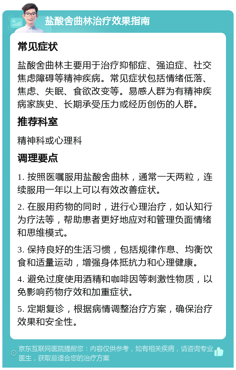 盐酸舍曲林治疗效果指南 常见症状 盐酸舍曲林主要用于治疗抑郁症、强迫症、社交焦虑障碍等精神疾病。常见症状包括情绪低落、焦虑、失眠、食欲改变等。易感人群为有精神疾病家族史、长期承受压力或经历创伤的人群。 推荐科室 精神科或心理科 调理要点 1. 按照医嘱服用盐酸舍曲林，通常一天两粒，连续服用一年以上可以有效改善症状。 2. 在服用药物的同时，进行心理治疗，如认知行为疗法等，帮助患者更好地应对和管理负面情绪和思维模式。 3. 保持良好的生活习惯，包括规律作息、均衡饮食和适量运动，增强身体抵抗力和心理健康。 4. 避免过度使用酒精和咖啡因等刺激性物质，以免影响药物疗效和加重症状。 5. 定期复诊，根据病情调整治疗方案，确保治疗效果和安全性。