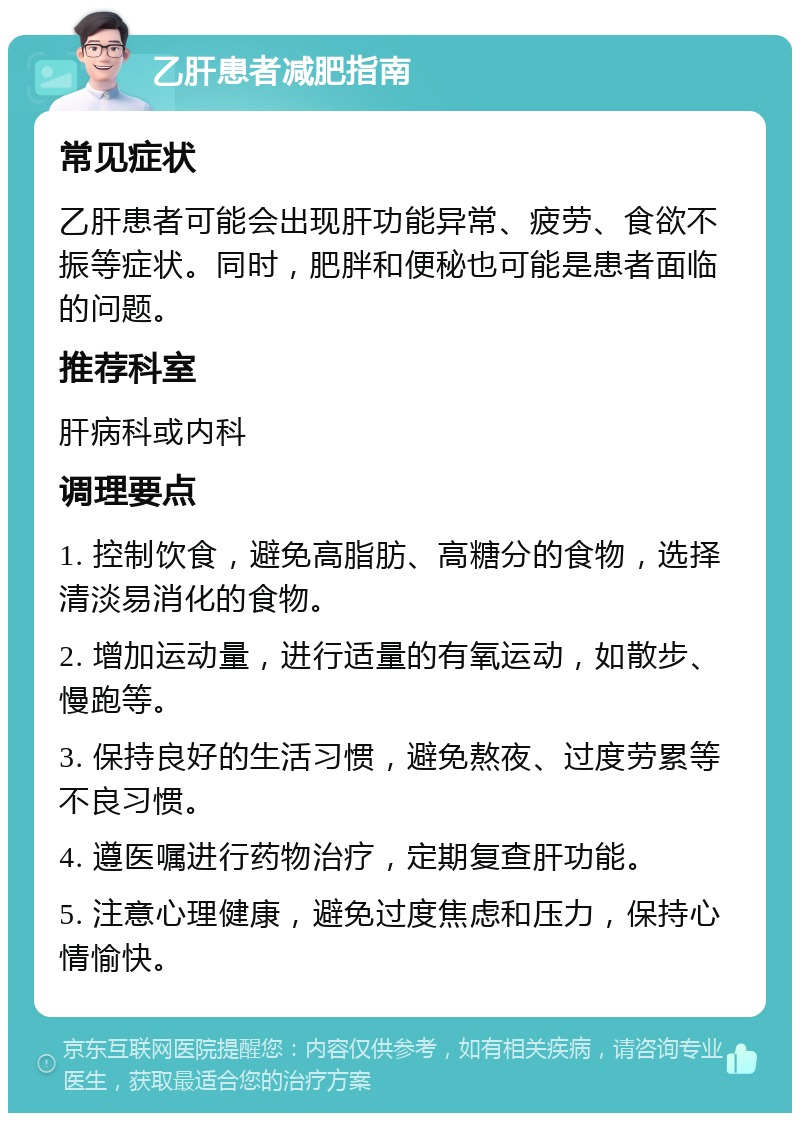 乙肝患者减肥指南 常见症状 乙肝患者可能会出现肝功能异常、疲劳、食欲不振等症状。同时，肥胖和便秘也可能是患者面临的问题。 推荐科室 肝病科或内科 调理要点 1. 控制饮食，避免高脂肪、高糖分的食物，选择清淡易消化的食物。 2. 增加运动量，进行适量的有氧运动，如散步、慢跑等。 3. 保持良好的生活习惯，避免熬夜、过度劳累等不良习惯。 4. 遵医嘱进行药物治疗，定期复查肝功能。 5. 注意心理健康，避免过度焦虑和压力，保持心情愉快。