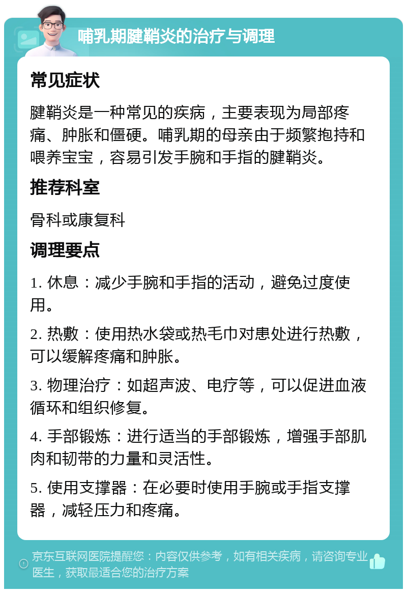 哺乳期腱鞘炎的治疗与调理 常见症状 腱鞘炎是一种常见的疾病，主要表现为局部疼痛、肿胀和僵硬。哺乳期的母亲由于频繁抱持和喂养宝宝，容易引发手腕和手指的腱鞘炎。 推荐科室 骨科或康复科 调理要点 1. 休息：减少手腕和手指的活动，避免过度使用。 2. 热敷：使用热水袋或热毛巾对患处进行热敷，可以缓解疼痛和肿胀。 3. 物理治疗：如超声波、电疗等，可以促进血液循环和组织修复。 4. 手部锻炼：进行适当的手部锻炼，增强手部肌肉和韧带的力量和灵活性。 5. 使用支撑器：在必要时使用手腕或手指支撑器，减轻压力和疼痛。